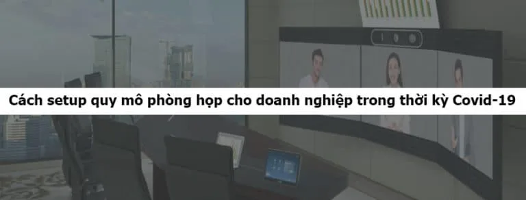Cách setup quy mô phòng họp cho doanh nghiệp trong thời kỳ Covid-19