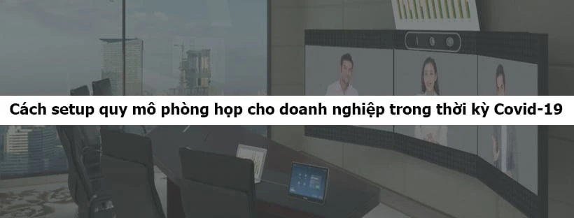 Cách setup quy mô phòng họp cho doanh nghiệp trong thời kỳ Covid-19
