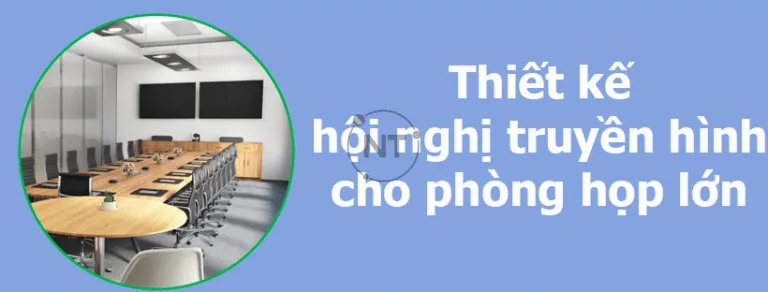 Kinh nghiệm thiết kế hội nghị truyền hình cho phòng họp lớn