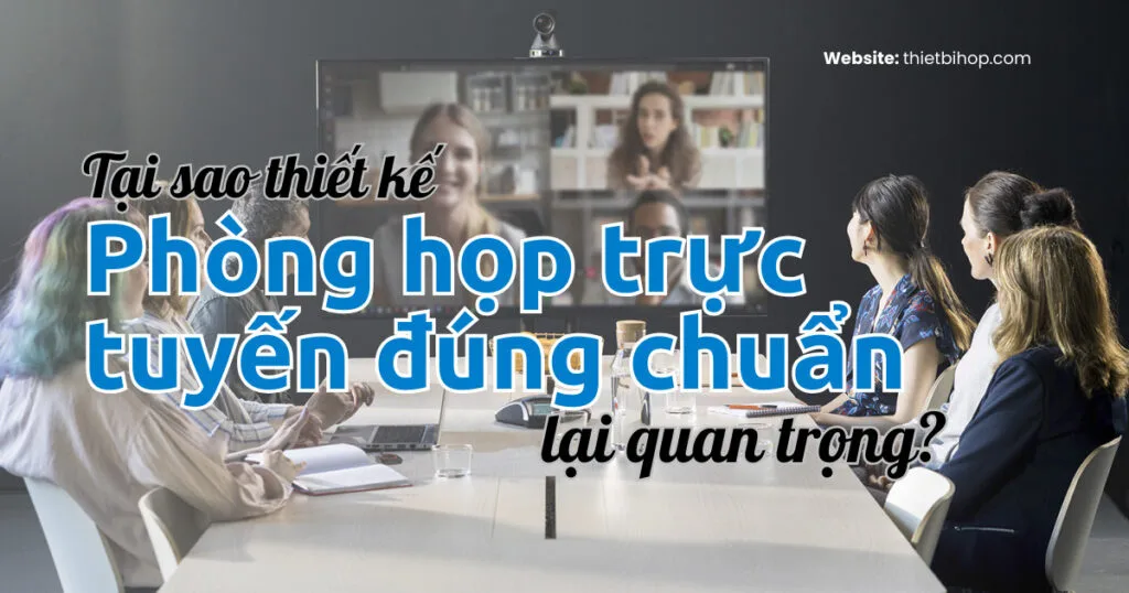 Tại sao thiết kế phòng họp trực tuyến đúng chuẩn lại quan trọng?